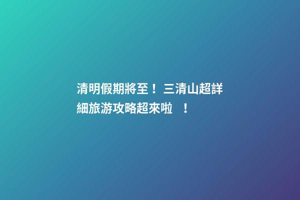 清明假期將至！三清山超詳細旅游攻略超來啦！